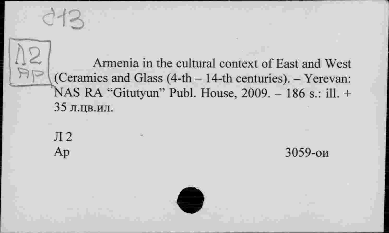 ﻿e'fB
A2	Armenia in the cultural context of East and West
(Ceramics and Glass (4-th - 14-th centuries). — Yerevan: NAS RA “Gitutyun” Publ. House, 2009. - 186 s.: ill. + 35 л.цв.ил.
Л2
Ар	3059-ои